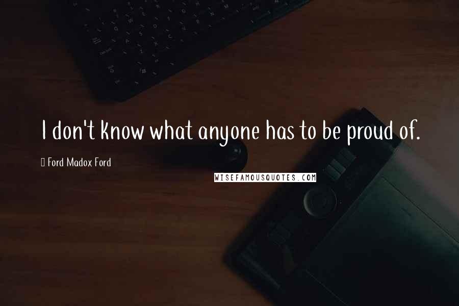 Ford Madox Ford Quotes: I don't know what anyone has to be proud of.