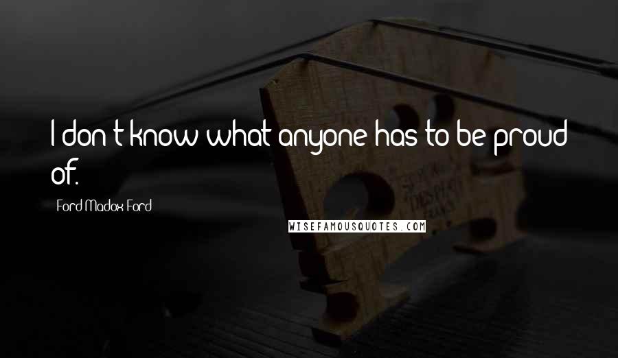 Ford Madox Ford Quotes: I don't know what anyone has to be proud of.