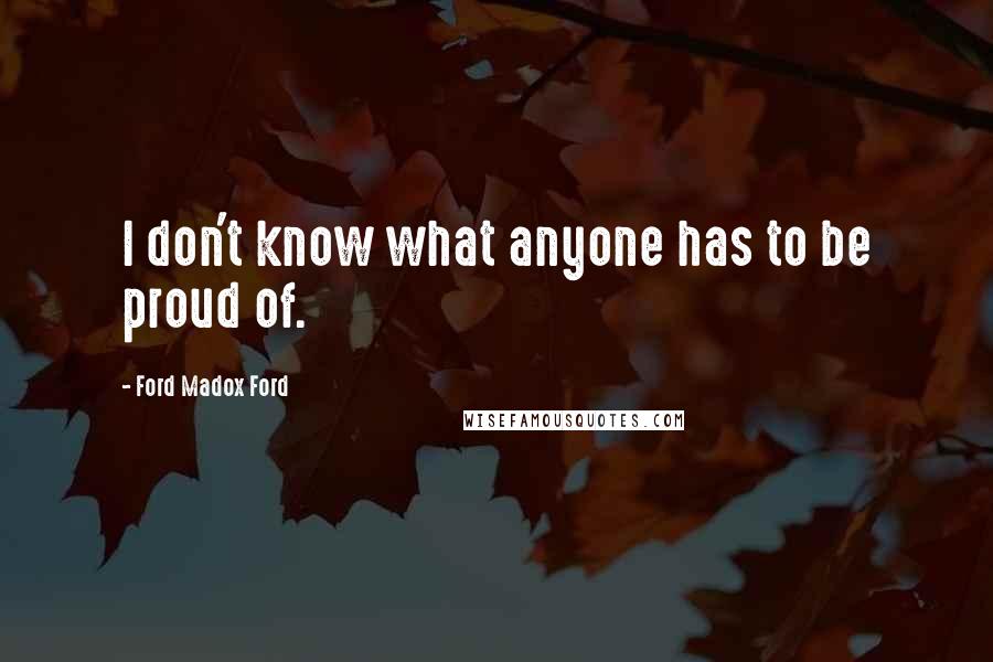 Ford Madox Ford Quotes: I don't know what anyone has to be proud of.
