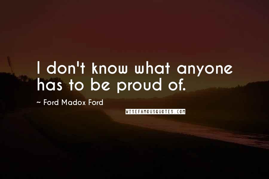 Ford Madox Ford Quotes: I don't know what anyone has to be proud of.