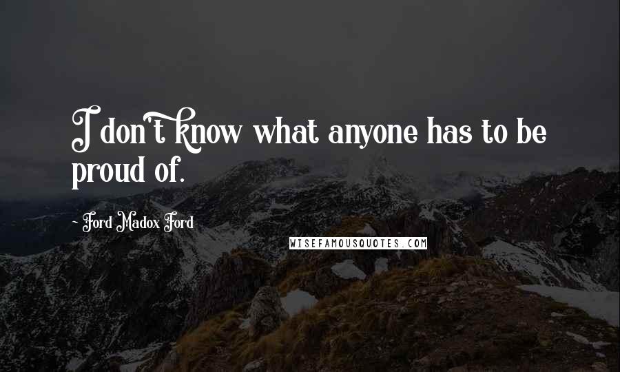 Ford Madox Ford Quotes: I don't know what anyone has to be proud of.