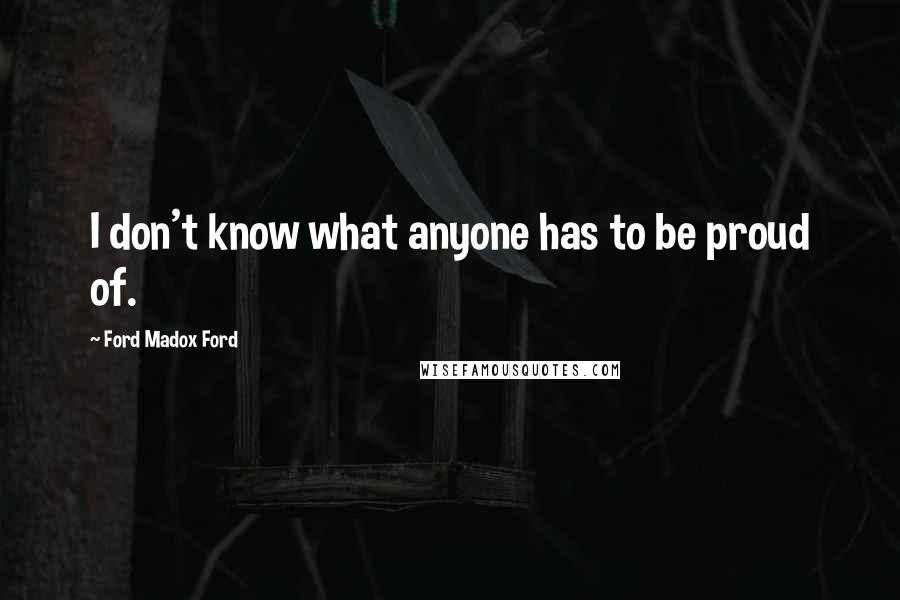 Ford Madox Ford Quotes: I don't know what anyone has to be proud of.