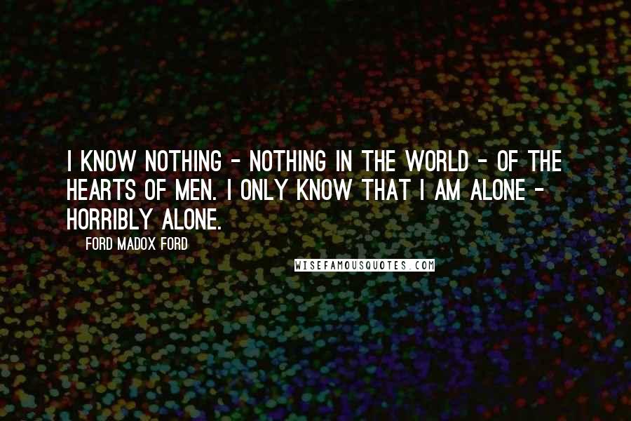 Ford Madox Ford Quotes: I know nothing - nothing in the world - of the hearts of men. I only know that I am alone - horribly alone.