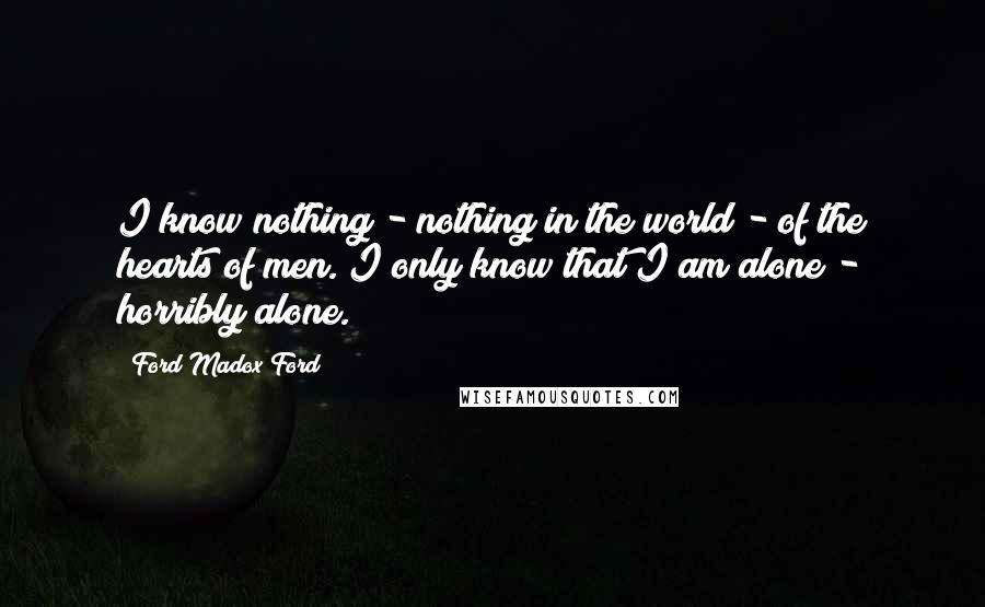 Ford Madox Ford Quotes: I know nothing - nothing in the world - of the hearts of men. I only know that I am alone - horribly alone.