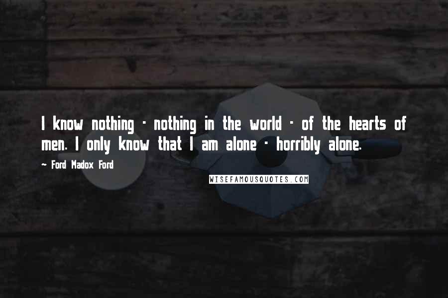 Ford Madox Ford Quotes: I know nothing - nothing in the world - of the hearts of men. I only know that I am alone - horribly alone.