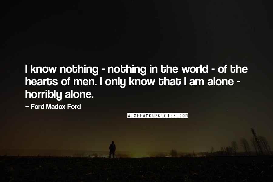 Ford Madox Ford Quotes: I know nothing - nothing in the world - of the hearts of men. I only know that I am alone - horribly alone.