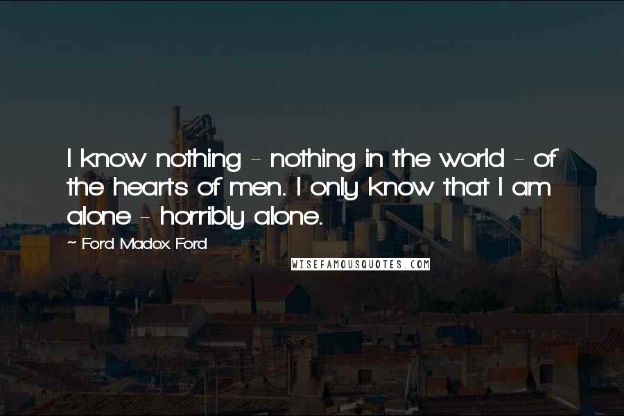 Ford Madox Ford Quotes: I know nothing - nothing in the world - of the hearts of men. I only know that I am alone - horribly alone.