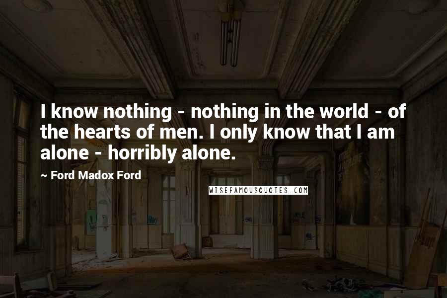 Ford Madox Ford Quotes: I know nothing - nothing in the world - of the hearts of men. I only know that I am alone - horribly alone.