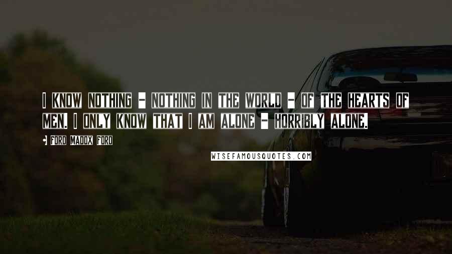 Ford Madox Ford Quotes: I know nothing - nothing in the world - of the hearts of men. I only know that I am alone - horribly alone.