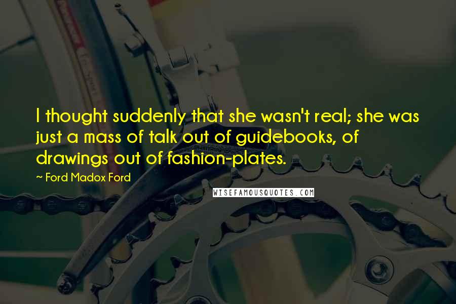 Ford Madox Ford Quotes: I thought suddenly that she wasn't real; she was just a mass of talk out of guidebooks, of drawings out of fashion-plates.