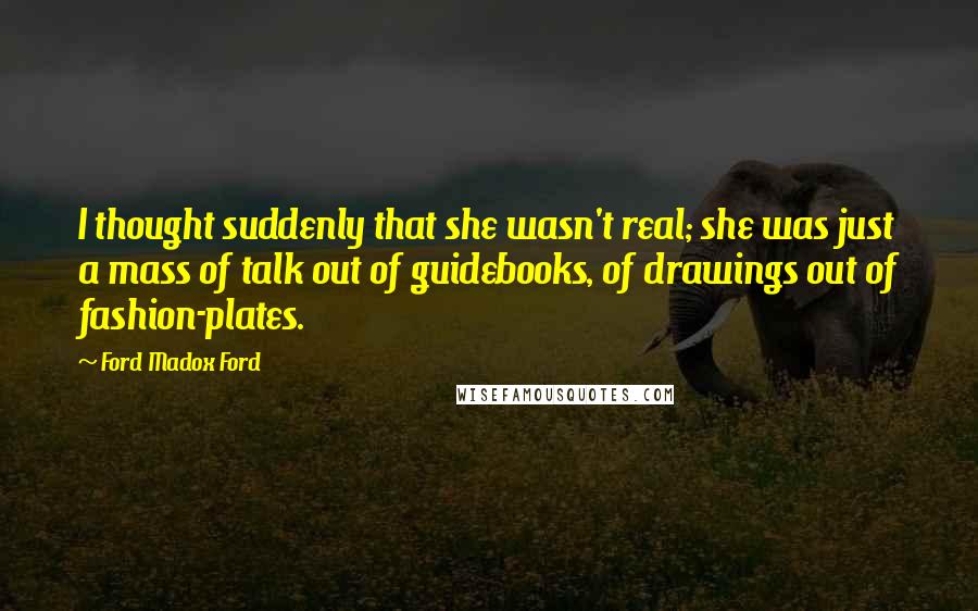 Ford Madox Ford Quotes: I thought suddenly that she wasn't real; she was just a mass of talk out of guidebooks, of drawings out of fashion-plates.