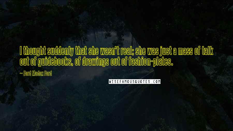Ford Madox Ford Quotes: I thought suddenly that she wasn't real; she was just a mass of talk out of guidebooks, of drawings out of fashion-plates.