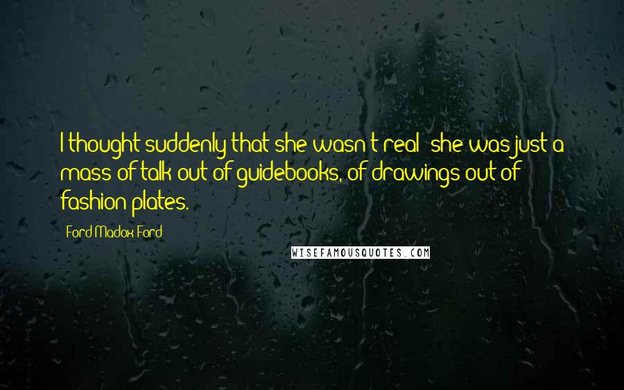 Ford Madox Ford Quotes: I thought suddenly that she wasn't real; she was just a mass of talk out of guidebooks, of drawings out of fashion-plates.