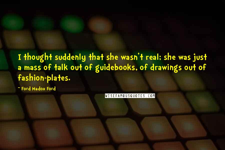 Ford Madox Ford Quotes: I thought suddenly that she wasn't real; she was just a mass of talk out of guidebooks, of drawings out of fashion-plates.