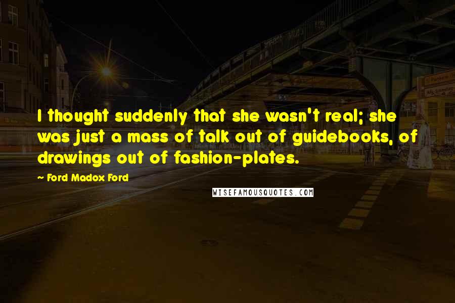 Ford Madox Ford Quotes: I thought suddenly that she wasn't real; she was just a mass of talk out of guidebooks, of drawings out of fashion-plates.