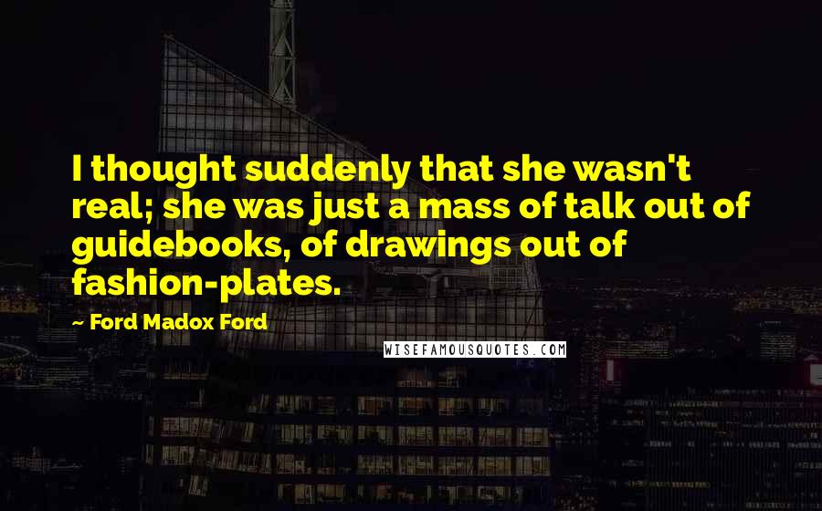 Ford Madox Ford Quotes: I thought suddenly that she wasn't real; she was just a mass of talk out of guidebooks, of drawings out of fashion-plates.