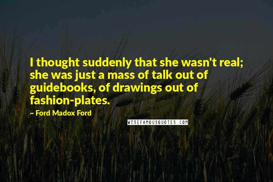 Ford Madox Ford Quotes: I thought suddenly that she wasn't real; she was just a mass of talk out of guidebooks, of drawings out of fashion-plates.