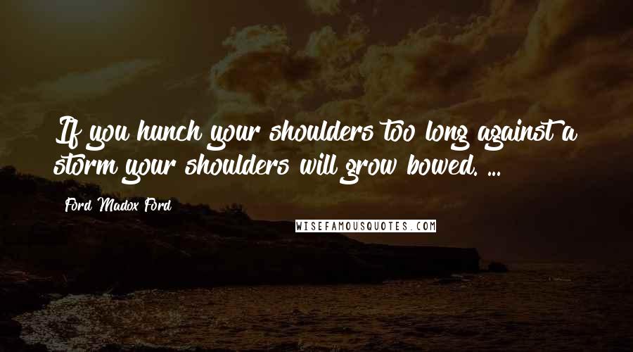 Ford Madox Ford Quotes: If you hunch your shoulders too long against a storm your shoulders will grow bowed. ...