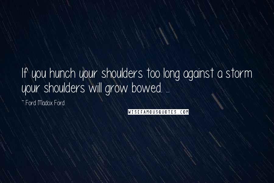 Ford Madox Ford Quotes: If you hunch your shoulders too long against a storm your shoulders will grow bowed. ...