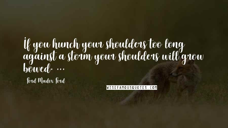 Ford Madox Ford Quotes: If you hunch your shoulders too long against a storm your shoulders will grow bowed. ...