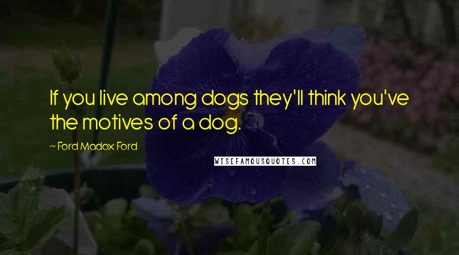 Ford Madox Ford Quotes: If you live among dogs they'll think you've the motives of a dog.