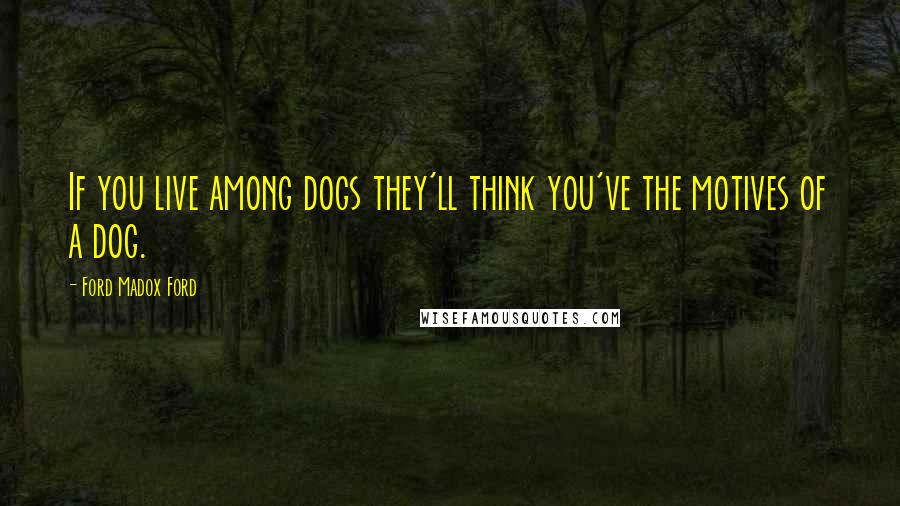 Ford Madox Ford Quotes: If you live among dogs they'll think you've the motives of a dog.