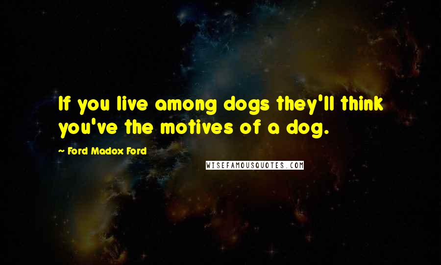 Ford Madox Ford Quotes: If you live among dogs they'll think you've the motives of a dog.
