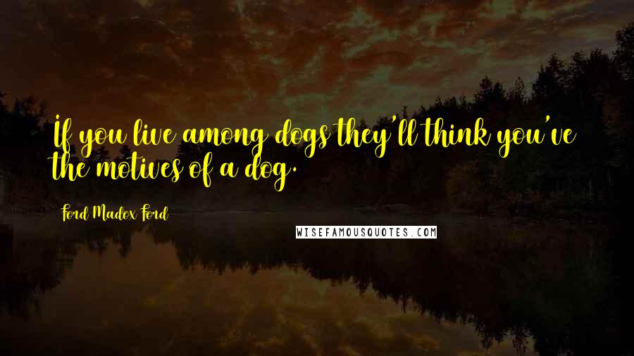 Ford Madox Ford Quotes: If you live among dogs they'll think you've the motives of a dog.