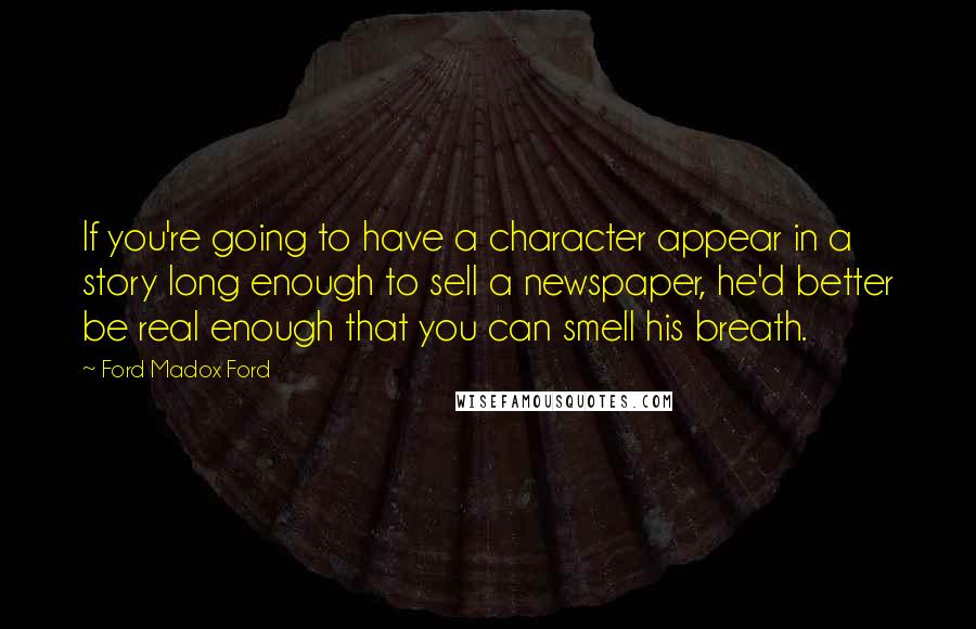 Ford Madox Ford Quotes: If you're going to have a character appear in a story long enough to sell a newspaper, he'd better be real enough that you can smell his breath.