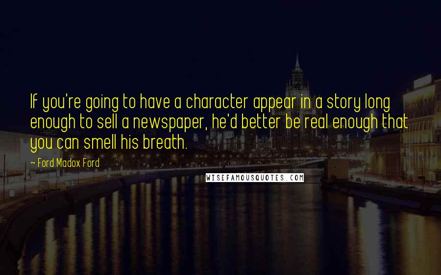 Ford Madox Ford Quotes: If you're going to have a character appear in a story long enough to sell a newspaper, he'd better be real enough that you can smell his breath.