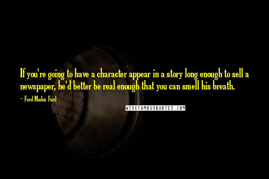 Ford Madox Ford Quotes: If you're going to have a character appear in a story long enough to sell a newspaper, he'd better be real enough that you can smell his breath.