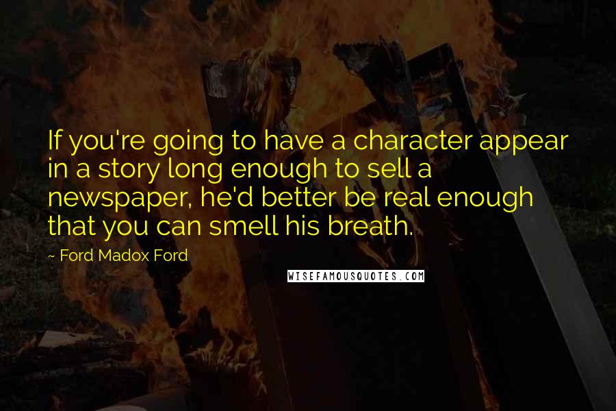 Ford Madox Ford Quotes: If you're going to have a character appear in a story long enough to sell a newspaper, he'd better be real enough that you can smell his breath.