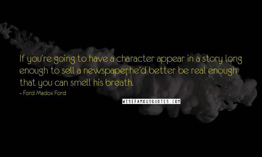 Ford Madox Ford Quotes: If you're going to have a character appear in a story long enough to sell a newspaper, he'd better be real enough that you can smell his breath.