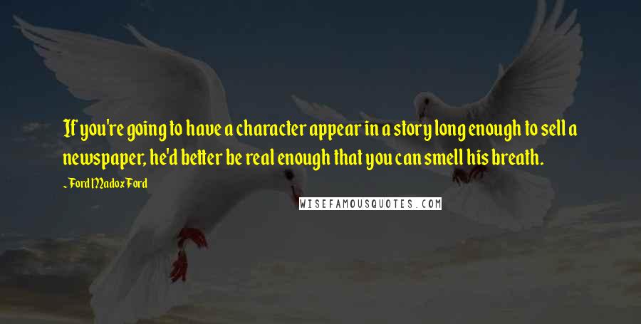 Ford Madox Ford Quotes: If you're going to have a character appear in a story long enough to sell a newspaper, he'd better be real enough that you can smell his breath.