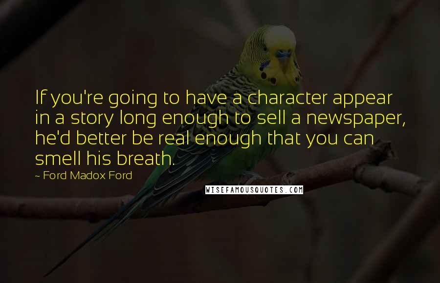 Ford Madox Ford Quotes: If you're going to have a character appear in a story long enough to sell a newspaper, he'd better be real enough that you can smell his breath.