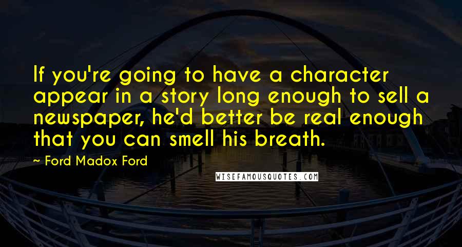 Ford Madox Ford Quotes: If you're going to have a character appear in a story long enough to sell a newspaper, he'd better be real enough that you can smell his breath.