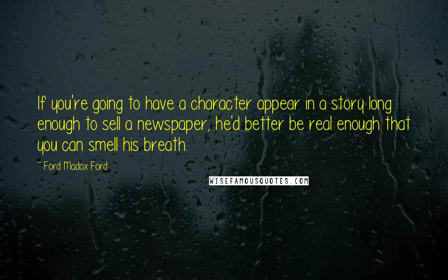 Ford Madox Ford Quotes: If you're going to have a character appear in a story long enough to sell a newspaper, he'd better be real enough that you can smell his breath.