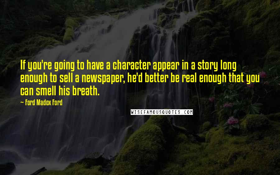 Ford Madox Ford Quotes: If you're going to have a character appear in a story long enough to sell a newspaper, he'd better be real enough that you can smell his breath.