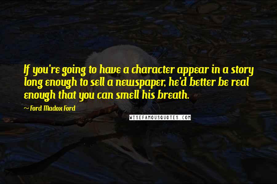 Ford Madox Ford Quotes: If you're going to have a character appear in a story long enough to sell a newspaper, he'd better be real enough that you can smell his breath.