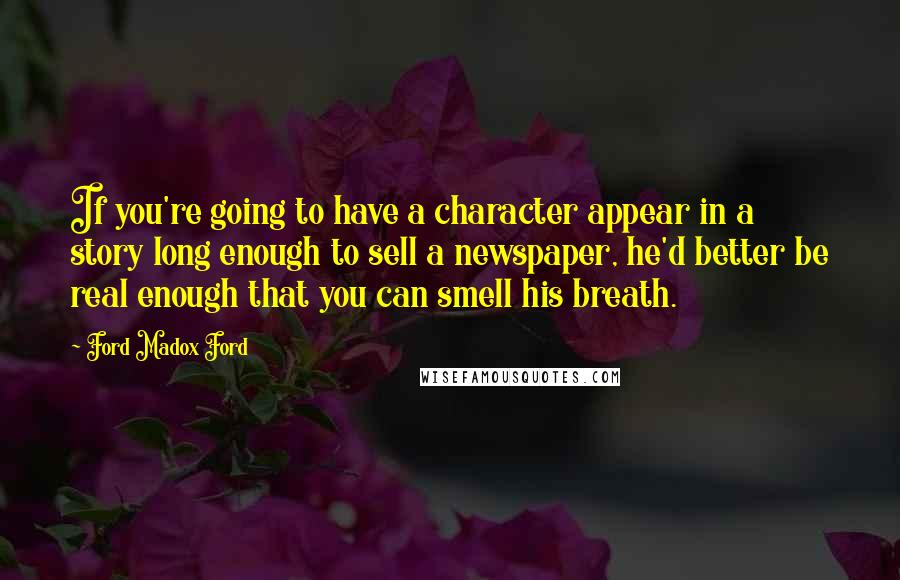 Ford Madox Ford Quotes: If you're going to have a character appear in a story long enough to sell a newspaper, he'd better be real enough that you can smell his breath.