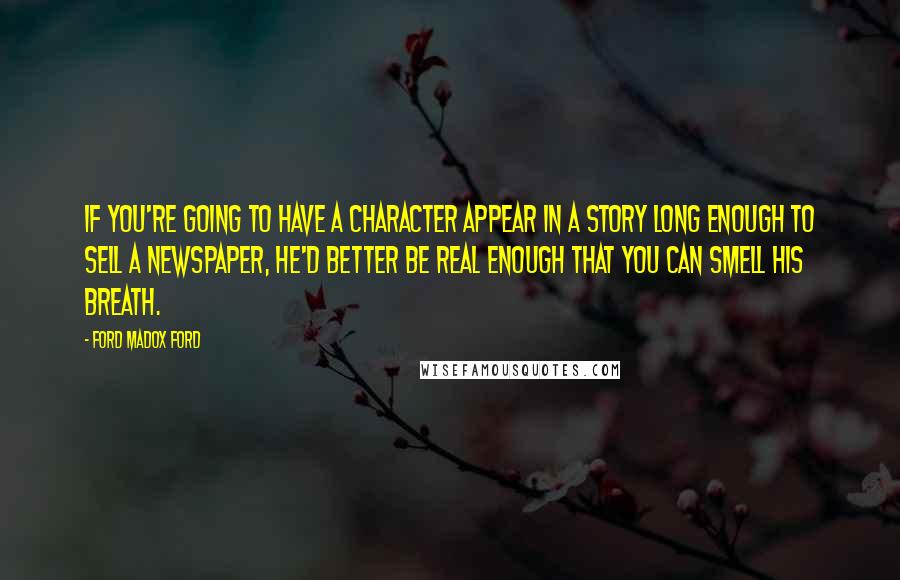 Ford Madox Ford Quotes: If you're going to have a character appear in a story long enough to sell a newspaper, he'd better be real enough that you can smell his breath.