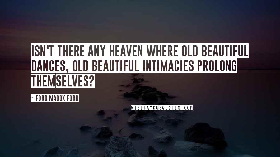 Ford Madox Ford Quotes: Isn't there any heaven where old beautiful dances, old beautiful intimacies prolong themselves?