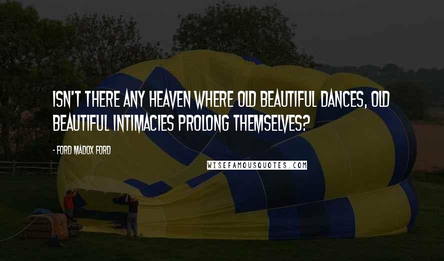 Ford Madox Ford Quotes: Isn't there any heaven where old beautiful dances, old beautiful intimacies prolong themselves?