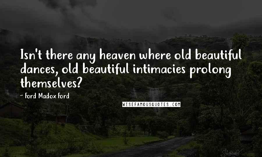 Ford Madox Ford Quotes: Isn't there any heaven where old beautiful dances, old beautiful intimacies prolong themselves?
