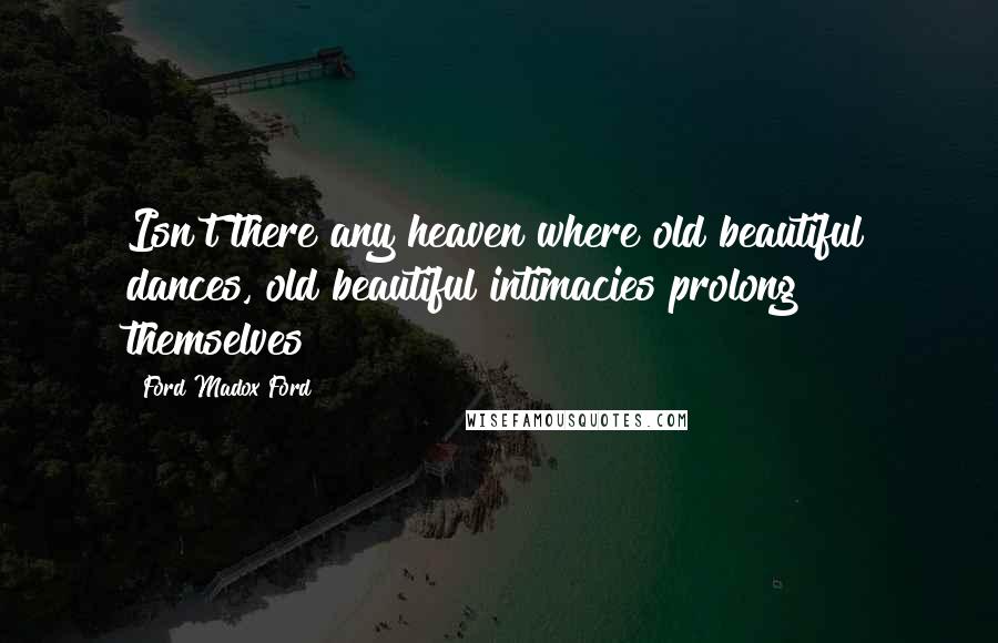 Ford Madox Ford Quotes: Isn't there any heaven where old beautiful dances, old beautiful intimacies prolong themselves?