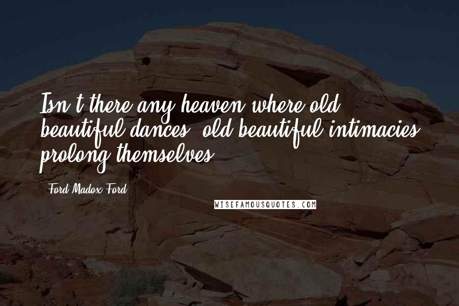 Ford Madox Ford Quotes: Isn't there any heaven where old beautiful dances, old beautiful intimacies prolong themselves?