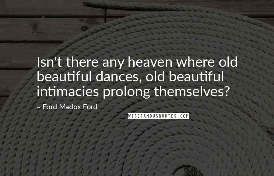 Ford Madox Ford Quotes: Isn't there any heaven where old beautiful dances, old beautiful intimacies prolong themselves?