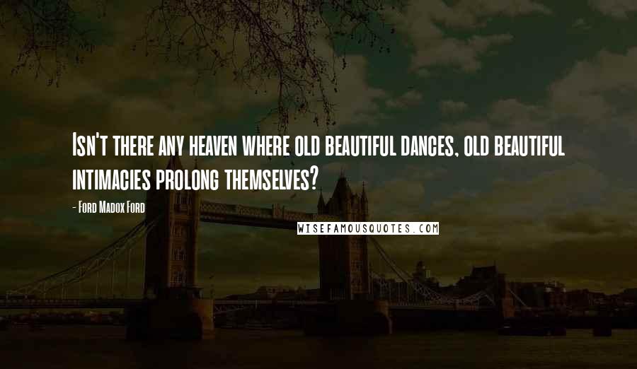 Ford Madox Ford Quotes: Isn't there any heaven where old beautiful dances, old beautiful intimacies prolong themselves?