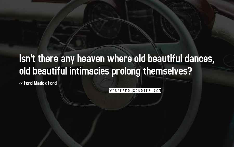 Ford Madox Ford Quotes: Isn't there any heaven where old beautiful dances, old beautiful intimacies prolong themselves?