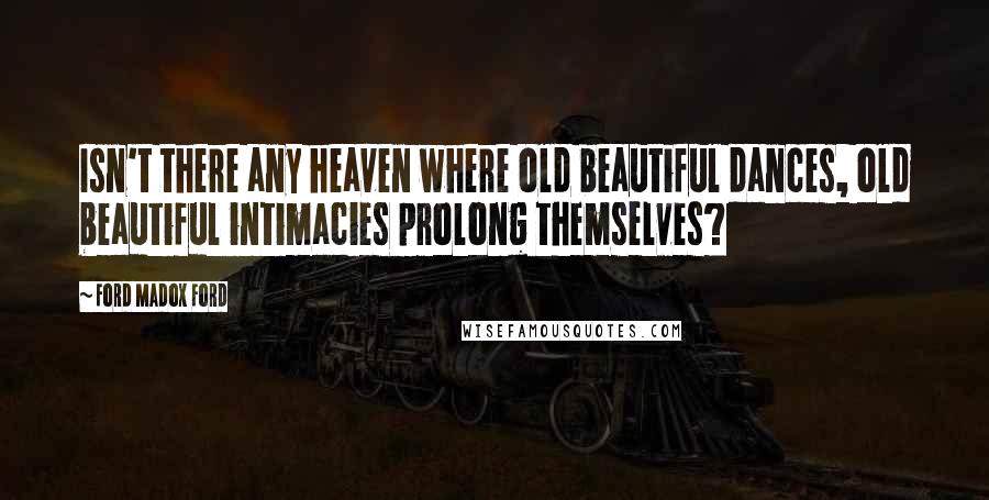 Ford Madox Ford Quotes: Isn't there any heaven where old beautiful dances, old beautiful intimacies prolong themselves?
